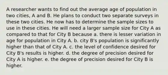 A researcher wants to find out the average age of population in two cities, A and B. He plans to conduct two separate surveys in these two cities. He now has to determine the sample sizes to use in these cities. He will need a larger sample size for City A as compared to that for City B because a. there is lesser variation in age for population in City A. b. city B's population is significantly higher than that of City A. c. the level of confidence desired for City B's results is higher. d. the degree of precision desired for City A is higher. e. the degree of precision desired for City B is higher.