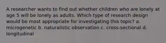 A researcher wants to find out whether children who are lonely at age 5 will be lonely as adults. Which type of research design would be most appropriate for investigating this topic? a. microgenetic b. naturalistic observation c. cross-sectional d. longitudinal