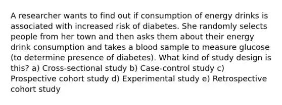 A researcher wants to find out if consumption of energy drinks is associated with increased risk of diabetes. She randomly selects people from her town and then asks them about their energy drink consumption and takes a blood sample to measure glucose (to determine presence of diabetes). What kind of study design is this? a) Cross-sectional study b) Case-control study c) Prospective cohort study d) Experimental study e) Retrospective cohort study