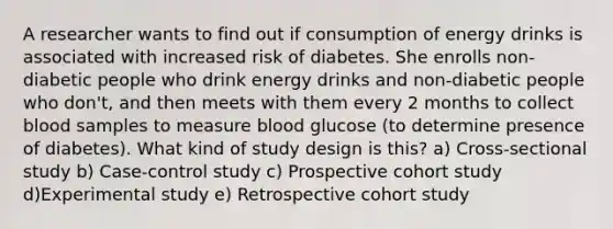 A researcher wants to find out if consumption of energy drinks is associated with increased risk of diabetes. She enrolls non-diabetic people who drink energy drinks and non-diabetic people who don't, and then meets with them every 2 months to collect blood samples to measure blood glucose (to determine presence of diabetes). What kind of study design is this? a) Cross-sectional study b) Case-control study c) Prospective cohort study d)Experimental study e) Retrospective cohort study