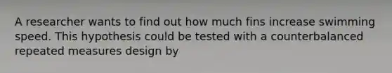 A researcher wants to find out how much fins increase swimming speed. This hypothesis could be tested with a counterbalanced repeated measures design by