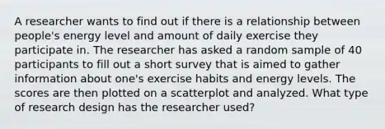 A researcher wants to find out if there is a relationship between people's energy level and amount of daily exercise they participate in. The researcher has asked a random sample of 40 participants to fill out a short survey that is aimed to gather information about one's exercise habits and energy levels. The scores are then plotted on a scatterplot and analyzed. What type of research design has the researcher used?