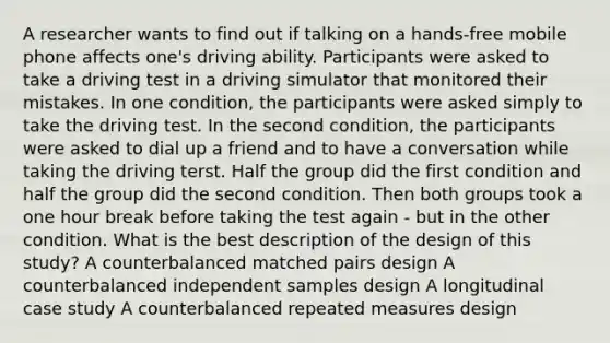 A researcher wants to find out if talking on a hands-free mobile phone affects one's driving ability. Participants were asked to take a driving test in a driving simulator that monitored their mistakes. In one condition, the participants were asked simply to take the driving test. In the second condition, the participants were asked to dial up a friend and to have a conversation while taking the driving terst. Half the group did the first condition and half the group did the second condition. Then both groups took a one hour break before taking the test again - but in the other condition. What is the best description of the design of this study? A counterbalanced matched pairs design A counterbalanced independent samples design A longitudinal case study A counterbalanced repeated measures design