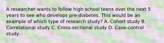 A researcher wants to follow high school teens over the next 5 years to see who develops pre-diabetes. This would be an example of which type of research study? A. Cohort study B. Correlational study C. Cross-sectional study D. Case-control study