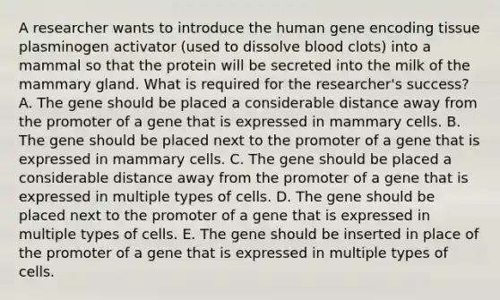 A researcher wants to introduce the human gene encoding tissue plasminogen activator (used to dissolve blood clots) into a mammal so that the protein will be secreted into the milk of the mammary gland. What is required for the researcher's success? A. The gene should be placed a considerable distance away from the promoter of a gene that is expressed in mammary cells. B. The gene should be placed next to the promoter of a gene that is expressed in mammary cells. C. The gene should be placed a considerable distance away from the promoter of a gene that is expressed in multiple types of cells. D. The gene should be placed next to the promoter of a gene that is expressed in multiple types of cells. E. The gene should be inserted in place of the promoter of a gene that is expressed in multiple types of cells.