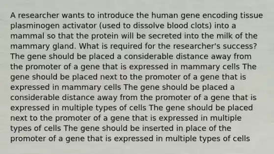 A researcher wants to introduce the human gene encoding tissue plasminogen activator (used to dissolve blood clots) into a mammal so that the protein will be secreted into the milk of the mammary gland. What is required for the researcher's success? The gene should be placed a considerable distance away from the promoter of a gene that is expressed in mammary cells The gene should be placed next to the promoter of a gene that is expressed in mammary cells The gene should be placed a considerable distance away from the promoter of a gene that is expressed in multiple types of cells The gene should be placed next to the promoter of a gene that is expressed in multiple types of cells The gene should be inserted in place of the promoter of a gene that is expressed in multiple types of cells