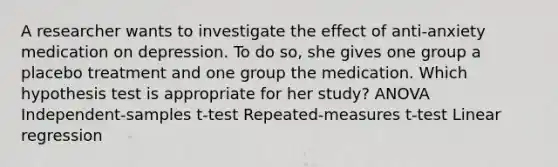 A researcher wants to investigate the effect of anti-anxiety medication on depression. To do so, she gives one group a placebo treatment and one group the medication. Which hypothesis test is appropriate for her study? ANOVA Independent-samples t-test Repeated-measures t-test Linear regression