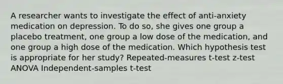 A researcher wants to investigate the effect of anti-anxiety medication on depression. To do so, she gives one group a placebo treatment, one group a low dose of the medication, and one group a high dose of the medication. Which hypothesis test is appropriate for her study? Repeated-measures t-test z-test ANOVA Independent-samples t-test