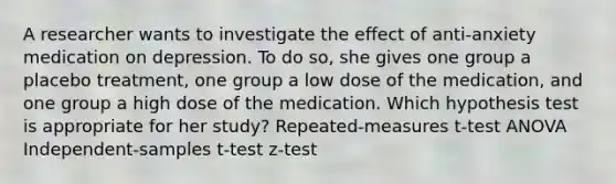 A researcher wants to investigate the effect of anti-anxiety medication on depression. To do so, she gives one group a placebo treatment, one group a low dose of the medication, and one group a high dose of the medication. Which hypothesis test is appropriate for her study? Repeated-measures t-test ANOVA Independent-samples t-test z-test