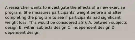 A researcher wants to investigate the effects of a new exercise program. She measures participants' weight before and after completing the program to see if participants had significant weight loss. This would be considered a(n): A. between-subjects design B. within-subjects design C. independent design D. dependent design