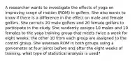 A researcher wants to investigate the effects of yoga on improving range of motion (ROM) in golfers. She also wants to know if there is a difference in the effect on male and female golfers. She recruits 20 male golfers and 20 female golfers to participate in the study. She randomly assigns 10 males and 10 females to the yoga training group that meets twice a week for eight weeks; the other 10 from each group are assigned to the control group. She assesses ROM in both groups using a goniometer at four joints before and after the eight weeks of training. what type of statistical analysis is used?