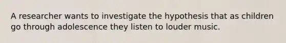 A researcher wants to investigate the hypothesis that as children go through adolescence they listen to louder music.