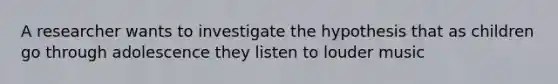 A researcher wants to investigate the hypothesis that as children go through adolescence they listen to louder music