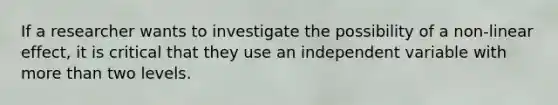 If a researcher wants to investigate the possibility of a non-linear effect, it is critical that they use an independent variable with more than two levels.