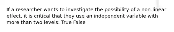 If a researcher wants to investigate the possibility of a non-linear effect, it is critical that they use an independent variable with more than two levels. True False