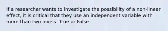 If a researcher wants to investigate the possibility of a non-linear effect, it is critical that they use an independent variable with more than two levels. True or False