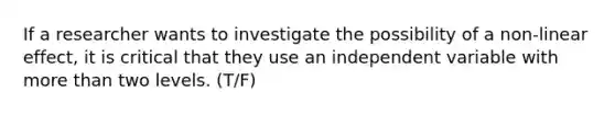 If a researcher wants to investigate the possibility of a non-linear effect, it is critical that they use an independent variable with more than two levels. (T/F)