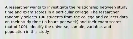 A researcher wants to investigate the relationship between study time and exam scores in a particular college. The researcher randomly selects 100 students from the college and collects data on their study time (in hours per week) and their exam scores (out of 100). Identify the universe, sample, variable, and population in this study.