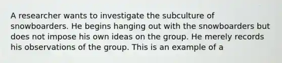 A researcher wants to investigate the subculture of snowboarders. He begins hanging out with the snowboarders but does not impose his own ideas on the group. He merely records his observations of the group. This is an example of a