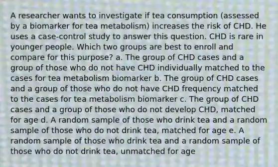 A researcher wants to investigate if tea consumption (assessed by a biomarker for tea metabolism) increases the risk of CHD. He uses a case-control study to answer this question. CHD is rare in younger people. Which two groups are best to enroll and compare for this purpose? a. The group of CHD cases and a group of those who do not have CHD individually matched to the cases for tea metabolism biomarker b. The group of CHD cases and a group of those who do not have CHD frequency matched to the cases for tea metabolism biomarker c. The group of CHD cases and a group of those who do not develop CHD, matched for age d. A random sample of those who drink tea and a random sample of those who do not drink tea, matched for age e. A random sample of those who drink tea and a random sample of those who do not drink tea, unmatched for age