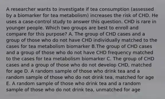 A researcher wants to investigate if tea consumption (assessed by a biomarker for tea metabolism) increases the risk of CHD. He uses a case-control study to answer this question. CHD is rare in younger people. Which two groups are best to enroll and compare for this purpose? A. The group of CHD cases and a group of those who do not have CHD individually matched to the cases for tea metabolism biomarker B.The group of CHD cases and a group of those who do not have CHD frequency matched to the cases for tea metabolism biomarker C. The group of CHD cases and a group of those who do not develop CHD, matched for age D. A random sample of those who drink tea and a random sample of those who do not drink tea, matched for age E. A random sample of those who drink tea and a random sample of those who do not drink tea, unmatched for age