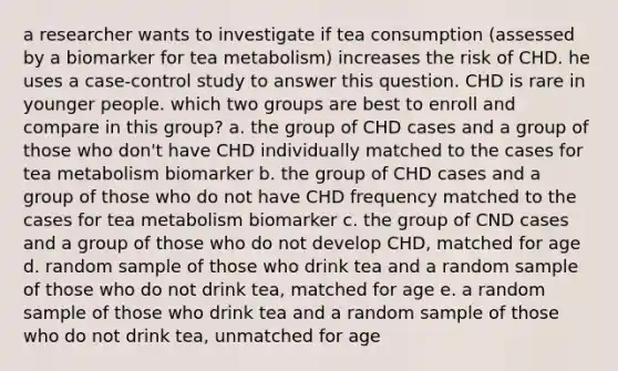 a researcher wants to investigate if tea consumption (assessed by a biomarker for tea metabolism) increases the risk of CHD. he uses a case-control study to answer this question. CHD is rare in younger people. which two groups are best to enroll and compare in this group? a. the group of CHD cases and a group of those who don't have CHD individually matched to the cases for tea metabolism biomarker b. the group of CHD cases and a group of those who do not have CHD frequency matched to the cases for tea metabolism biomarker c. the group of CND cases and a group of those who do not develop CHD, matched for age d. random sample of those who drink tea and a random sample of those who do not drink tea, matched for age e. a random sample of those who drink tea and a random sample of those who do not drink tea, unmatched for age