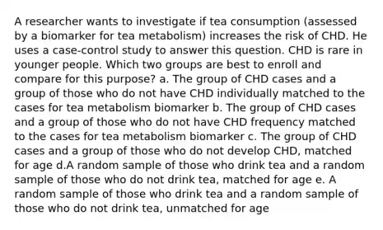 A researcher wants to investigate if tea consumption (assessed by a biomarker for tea metabolism) increases the risk of CHD. He uses a case-control study to answer this question. CHD is rare in younger people. Which two groups are best to enroll and compare for this purpose? a. The group of CHD cases and a group of those who do not have CHD individually matched to the cases for tea metabolism biomarker b. The group of CHD cases and a group of those who do not have CHD frequency matched to the cases for tea metabolism biomarker c. The group of CHD cases and a group of those who do not develop CHD, matched for age d.A random sample of those who drink tea and a random sample of those who do not drink tea, matched for age e. A random sample of those who drink tea and a random sample of those who do not drink tea, unmatched for age