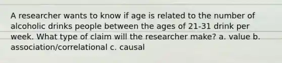 A researcher wants to know if age is related to the number of alcoholic drinks people between the ages of 21-31 drink per week. What type of claim will the researcher make? a. value b. association/correlational c. causal