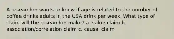 A researcher wants to know if age is related to the number of coffee drinks adults in the USA drink per week. What type of claim will the researcher make? a. value claim b. association/correlation claim c. causal claim