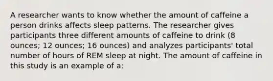 A researcher wants to know whether the amount of caffeine a person drinks affects sleep patterns. The researcher gives participants three different amounts of caffeine to drink (8 ounces; 12 ounces; 16 ounces) and analyzes participants' total number of hours of REM sleep at night. The amount of caffeine in this study is an example of a: