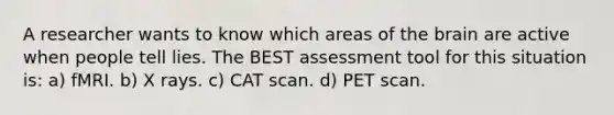 A researcher wants to know which areas of the brain are active when people tell lies. The BEST assessment tool for this situation is: a) fMRI. b) X rays. c) CAT scan. d) PET scan.