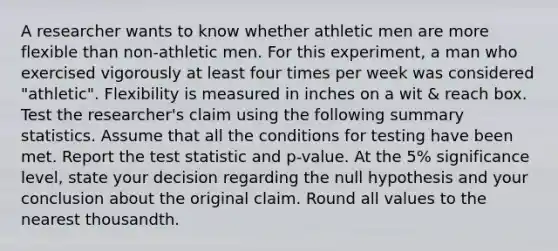 A researcher wants to know whether athletic men are more flexible than non-athletic men. For this experiment, a man who exercised vigorously at least four times per week was considered "athletic". Flexibility is measured in inches on a wit & reach box. Test the researcher's claim using the following summary statistics. Assume that all the conditions for testing have been met. Report the test statistic and p-value. At the 5% significance level, state your decision regarding the null hypothesis and your conclusion about the original claim. Round all values to the nearest thousandth.