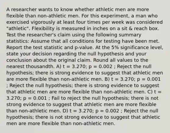 A researcher wants to know whether athletic men are more flexible than non-athletic men. For this experiment, a man who exercised vigorously at least four times per week was considered "athletic". Flexibility is measured in inches on a sit & reach box. Test the researcher's claim using the following summary statistics: Assume that all conditions for testing have been met. Report <a href='https://www.questionai.com/knowledge/kzeQt8hpQB-the-test-statistic' class='anchor-knowledge'>the test statistic</a> and p-value. At the 5% significance level, state your decision regarding the null hypothesis and your conclusion about the original claim. Round all values to the nearest thousandth. A) t = 3.270; p = 0.002 ; Reject the null hypothesis; there is strong evidence to suggest that athletic men are more flexible than non-athletic men. B) t = 3.270; p = 0.001 ; Reject the null hypothesis; there is strong evidence to suggest that athletic men are more flexible than non-athletic men. C) t = 3.270; p = 0.001 ; Fail to reject the null hypothesis; there is not strong evidence to suggest that athletic men are more flexible than non-athletic men. D) t = 3.270; p = 0.002 ; Reject the null hypothesis; there is not strong evidence to suggest that athletic men are more flexible than non-athletic men.