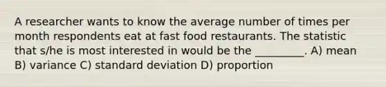 A researcher wants to know the average number of times per month respondents eat at fast food restaurants. The statistic that s/he is most interested in would be the _________. A) mean B) variance C) standard deviation D) proportion