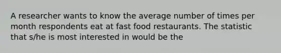 A researcher wants to know the average number of times per month respondents eat at fast food restaurants. The statistic that s/he is most interested in would be the