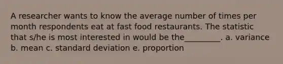 A researcher wants to know the average number of times per month respondents eat at fast food restaurants. The statistic that s/he is most interested in would be the_________. a. variance b. mean c. standard deviation e. proportion