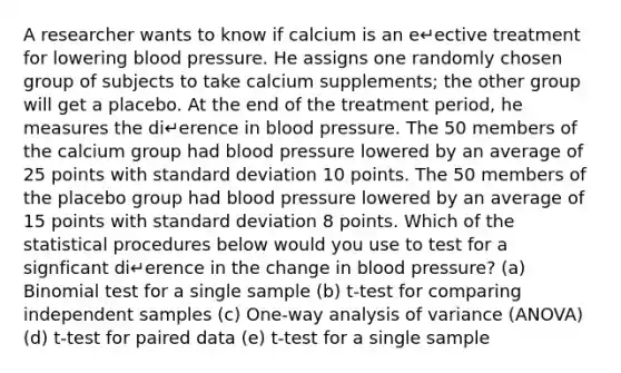 A researcher wants to know if calcium is an e↵ective treatment for lowering blood pressure. He assigns one randomly chosen group of subjects to take calcium supplements; the other group will get a placebo. At the end of the treatment period, he measures the di↵erence in blood pressure. The 50 members of the calcium group had blood pressure lowered by an average of 25 points with standard deviation 10 points. The 50 members of the placebo group had blood pressure lowered by an average of 15 points with standard deviation 8 points. Which of the statistical procedures below would you use to test for a signficant di↵erence in the change in blood pressure? (a) Binomial test for a single sample (b) t-test for comparing independent samples (c) One-way analysis of variance (ANOVA) (d) t-test for paired data (e) t-test for a single sample