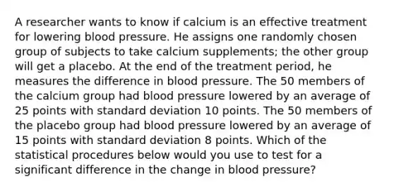 A researcher wants to know if calcium is an effective treatment for lowering blood pressure. He assigns one randomly chosen group of subjects to take calcium supplements; the other group will get a placebo. At the end of the treatment period, he measures the difference in blood pressure. The 50 members of the calcium group had blood pressure lowered by an average of 25 points with standard deviation 10 points. The 50 members of the placebo group had blood pressure lowered by an average of 15 points with standard deviation 8 points. Which of the statistical procedures below would you use to test for a significant difference in the change in blood pressure?