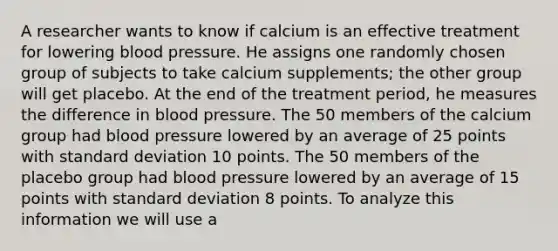 A researcher wants to know if calcium is an effective treatment for lowering blood pressure. He assigns one randomly chosen group of subjects to take calcium supplements; the other group will get placebo. At the end of the treatment period, he measures the difference in blood pressure. The 50 members of the calcium group had blood pressure lowered by an average of 25 points with standard deviation 10 points. The 50 members of the placebo group had blood pressure lowered by an average of 15 points with standard deviation 8 points. To analyze this information we will use a