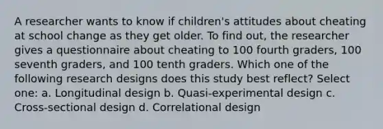 A researcher wants to know if children's attitudes about cheating at school change as they get older. To find out, the researcher gives a questionnaire about cheating to 100 fourth graders, 100 seventh graders, and 100 tenth graders. Which one of the following research designs does this study best reflect? Select one: a. Longitudinal design b. Quasi-experimental design c. Cross-sectional design d. Correlational design