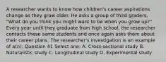 A researcher wants to know how children's career aspirations change as they grow older. He asks a group of third graders, "What do you think you might want to be when you grow up?" Every year until they graduate from high school, the researcher contacts these same students and once again asks them about their career plans. The researcher's investigation is an example of a(n): Question 41 Select one: A. Cross-sectional study B. Naturalistic study C. Longitudinal study D. Experimental study