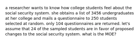 a researcher wants to know how college students feel about the social security system. she obtains a list of 3456 undergraduates at her college and mails a questionnaire to 250 students selected at random. only 104 questionnaires are returned. let's assume that 24 of the sampled students are in favor of proposed changes to the social security system. what is the MOE?