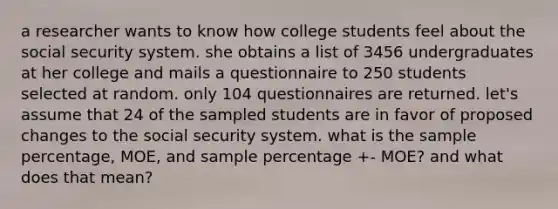 a researcher wants to know how college students feel about the social security system. she obtains a list of 3456 undergraduates at her college and mails a questionnaire to 250 students selected at random. only 104 questionnaires are returned. let's assume that 24 of the sampled students are in favor of proposed changes to the social security system. what is the sample percentage, MOE, and sample percentage +- MOE? and what does that mean?