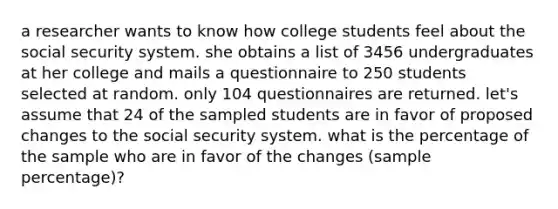 a researcher wants to know how college students feel about the social security system. she obtains a list of 3456 undergraduates at her college and mails a questionnaire to 250 students selected at random. only 104 questionnaires are returned. let's assume that 24 of the sampled students are in favor of proposed changes to the social security system. what is the percentage of the sample who are in favor of the changes (sample percentage)?