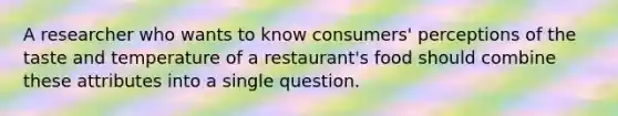 A researcher who wants to know consumers' perceptions of the taste and temperature of a restaurant's food should combine these attributes into a single question.