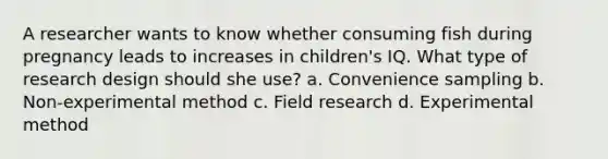 A researcher wants to know whether consuming fish during pregnancy leads to increases in children's IQ. What type of research design should she use? a. Convenience sampling b. Non-experimental method c. Field research d. Experimental method