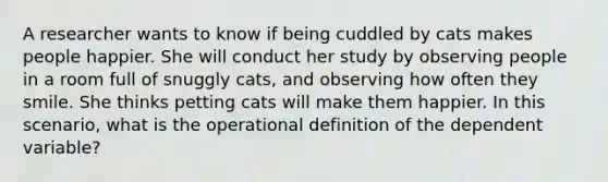 A researcher wants to know if being cuddled by cats makes people happier. She will conduct her study by observing people in a room full of snuggly cats, and observing how often they smile. She thinks petting cats will make them happier. In this scenario, what is the operational definition of the dependent variable?