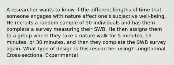 A researcher wants to know if the different lengths of time that someone engages with nature affect one's subjective well-being. He recruits a random sample of 50 individuals and has them complete a survey measuring their SWB. He then assigns them to a group where they take a nature walk for 5 minutes, 15 minutes, or 30 minutes, and then they complete the SWB survey again. What type of design is this researcher using? Longitudinal Cross-sectional Experimental