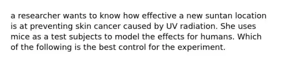 a researcher wants to know how effective a new suntan location is at preventing skin cancer caused by UV radiation. She uses mice as a test subjects to model the effects for humans. Which of the following is the best control for the experiment.