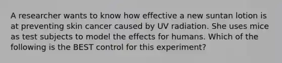 A researcher wants to know how effective a new suntan lotion is at preventing skin cancer caused by UV radiation. She uses mice as test subjects to model the effects for humans. Which of the following is the BEST control for this experiment?